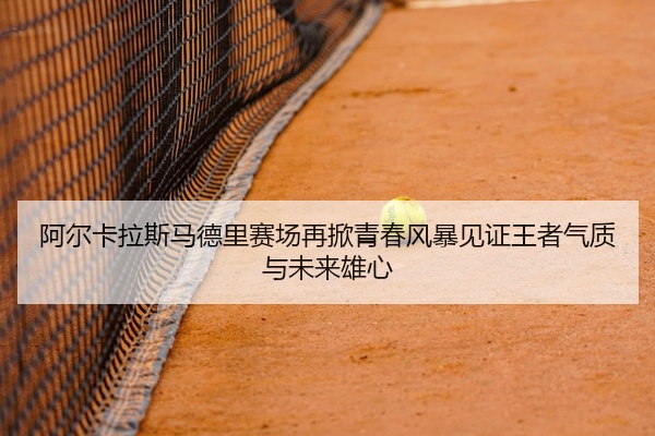 阿尔卡拉斯马德里赛场再掀青春风暴见证王者气质与未来雄心