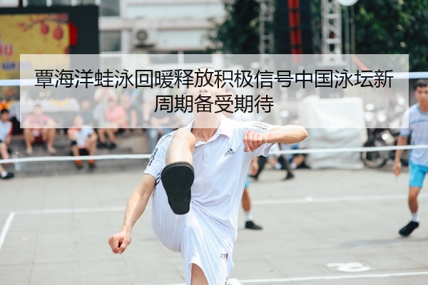 覃海洋蛙泳回暖释放积极信号中国泳坛新周期备受期待