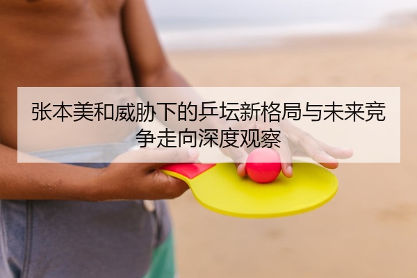 张本美和威胁下的乒坛新格局与未来竞争走向深度观察