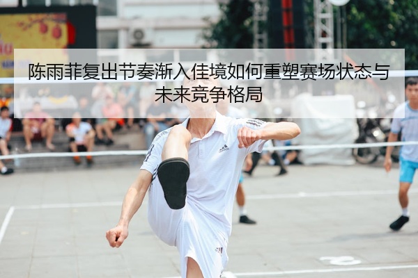 陈雨菲复出节奏渐入佳境如何重塑赛场状态与未来竞争格局